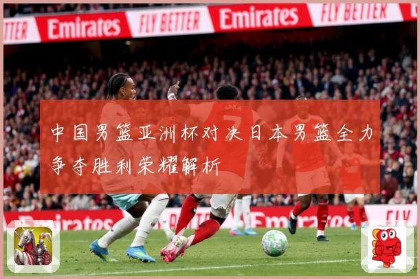 中国男篮亚洲杯对决日本男篮全力争夺胜利荣耀解析