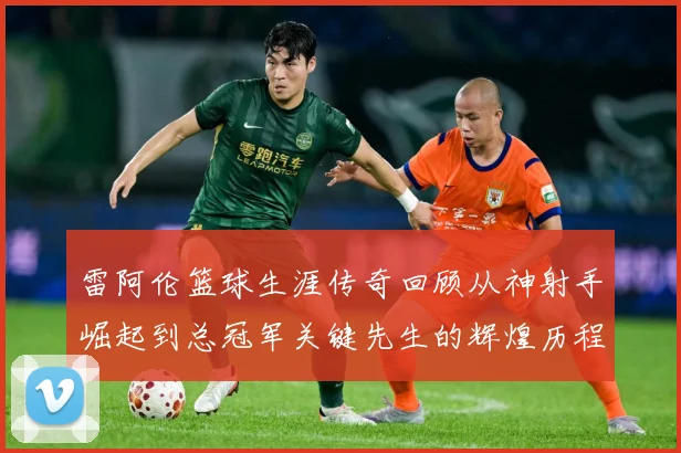 雷阿伦篮球生涯传奇回顾从神射手崛起到总冠军关键先生的辉煌历程