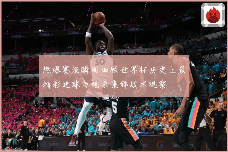 燃爆赛场瞬间回顾世界杯历史上最精彩进球与绝杀集锦战术观察