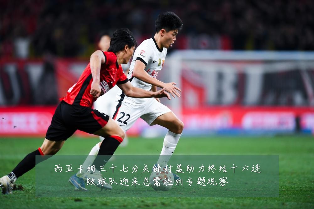 西亚卡姆三十七分关键封盖助力终结十六连败球队迎来急需胜利专题观察