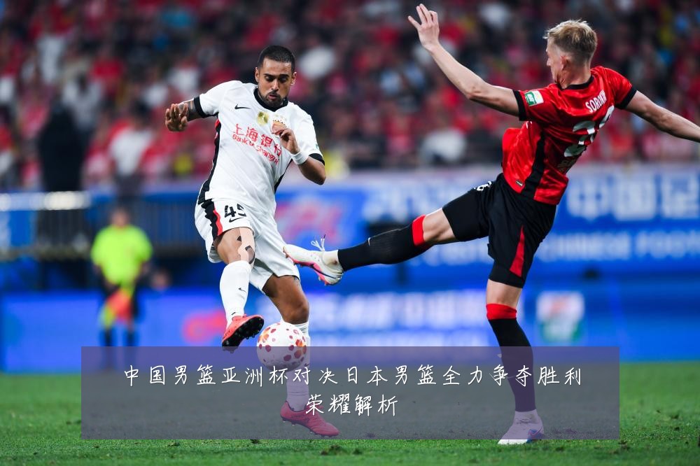 中国男篮亚洲杯对决日本男篮全力争夺胜利荣耀解析