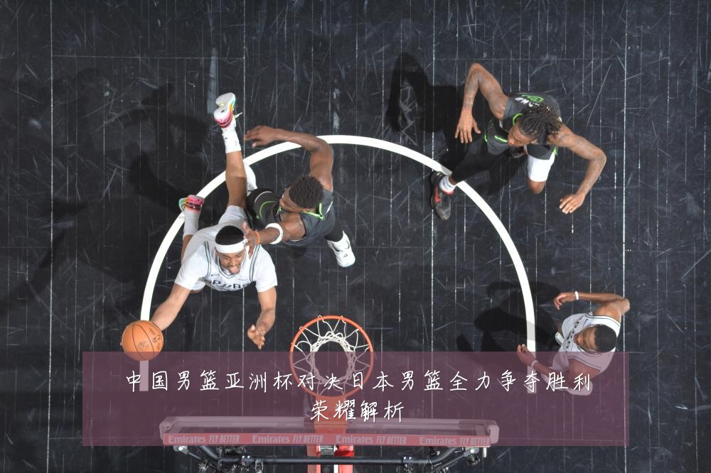 中国男篮亚洲杯对决日本男篮全力争夺胜利荣耀解析